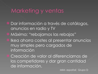 Dar información a través de catálogos, anuncios en radio y TV Máxima: “rebajamos las rebajas” Ikea ahorra costes al presentar anuncios muy simples pero cargados de información Creación de valor al diferenciarnos de los competidores y dar gran cantidad de información. MIM- español;  Grupo D 