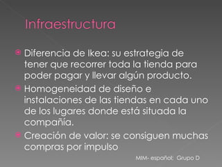 Diferencia de Ikea: su estrategia de tener que recorrer toda la tienda para poder pagar y llevar algún producto. Homogeneidad de diseño e instalaciones de las tiendas en cada uno de los lugares donde está situada la compañía. Creación de valor: se consiguen muchas compras por impulso MIM- español;  Grupo D 