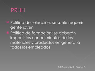 Política de selección: se suele requerir gente joven Política de formación: se deberán impartir los conocimientos de los materiales y productos en general a todos los empleados MIM- español;  Grupo D 