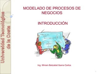 1
MODELADO DE PROCESOS DE
NEGOCIOS
INTRODUCCIÓN
Ing. Miriam Betzabet Ibarra Carlos
 