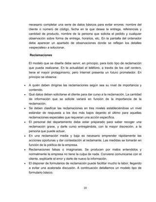 necesario completar una serie de datos básicos para evitar errores: nombre del
cliente o número de código, fecha en la que desea la entrega, referencias y
cantidad de producto, nombre de la persona que solicita el pedido y cualquier
observación sobre forma de entrega, horarios, etc. En la pantalla del ordenador
debe aparecer un apartado de observaciones donde se reflejan los detalles
«especiales» a solucionar.

Reclamaciones

El modelo que se diseñe debe servir, en principio, para todo tipo de reclamación
que pueda realizarse. En la actualidad el teléfono, a través de los call centers,
tiene el mayor protagonismo, pero Internet presenta un futuro prometedor. En
principio se observa:

A quién deben dirigirse las reclamaciones según sea su nivel de importancia y
contenido.
Qué datos deben solicitarse al cliente para dar curso a la reclamación. La cantidad
de información que se solicite variará en función de la importancia de la
reclamación.
Se deben clasificar las reclamaciones en tres niveles estableciéndose un nivel
estándar de respuesta a los dos más bajos dejando el último para aquellas
reclamaciones especiales que requieran una acción específica.
El personal del departamento debe estar preparado para saber recoger una
reclamación grave, y darle curso entregándola, con la mayor discreción, a la
persona que puede actuar.
En una reclamación media y baja es necesario emprender rápidamente las
acciones oportunas y dar contestación al reclamante. Las medidas se tomarán en
función de la política de la empresa.
Reclamaciones falsas o imaginarias. Se producen por malos entendidos y
normalmente la empresa no tiene la culpa de nada. Conviene comunicarse con el
cliente, explicarle el error y darle de nuevo la información.
El disponer de formularios de reclamación puede facilitar mucho la labor, llegando
a evitar una acalorada discusión. A continuación detallamos un modelo tipo de
formulario básico.



                                        20
 