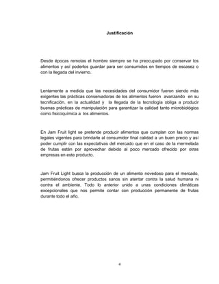 Justificación




Desde épocas remotas el hombre siempre se ha preocupado por conservar los
alimentos y así poderlos guardar para ser consumidos en tiempos de escasez o
con la llegada del invierno.



Lentamente a medida que las necesidades del consumidor fueron siendo más
exigentes las prácticas conservadoras de los alimentos fueron avanzando en su
tecnificación, en la actualidad y la llegada de la tecnología obliga a producir
buenas prácticas de manipulación para garantizar la calidad tanto microbiológica
como fisicoquímica a los alimentos.



En Jam Fruit light se pretende producir alimentos que cumplan con las normas
legales vigentes para brindarle al consumidor final calidad a un buen precio y así
poder cumplir con las expectativas del mercado que en el caso de la mermelada
de frutas están por aprovechar debido al poco mercado ofrecido por otras
empresas en este producto.



Jam Fruit Light busca la producción de un alimento novedoso para el mercado,
permitiéndonos ofrecer productos sanos sin atentar contra la salud humana ni
contra el ambiente. Todo lo anterior unido a unas condiciones climáticas
excepcionales que nos permite contar con producción permanente de frutas
durante todo el año.




                                        4
 