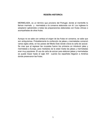RESEÑA HISTORICA



MERMELADA, es un término que proviene del Portugal, donde al membrillo lo
llaman marmelo y mermelada a la conserva elaborada con él. Los ingleses lo
adoptaron aplicándolo a todas las preparaciones elaboradas con frutas cítricas o
acompañadas de otras frutas.



Aunque no se sabe con certeza el origen de las frutas en conserva, se sabe que
son antiquísimas. Probablemente la confección de jaleas y mermeladas comenzó
varios siglos atrás, en los países del Medio Este donde crecía la caña de azúcar.
Se cree que al regresar las cruzadas fueron los primeros en introducir jalea y
mermelada a Europa, para mediados de la edad media las jaleas y mermeladas
eran muy populares. El uso de caña de azúcar para elaborar jaleas y mermeladas
se puede trazar hasta el siglo XVI cuando los españoles llegaron a América
donde preservaron las frutas.




                                        5
 