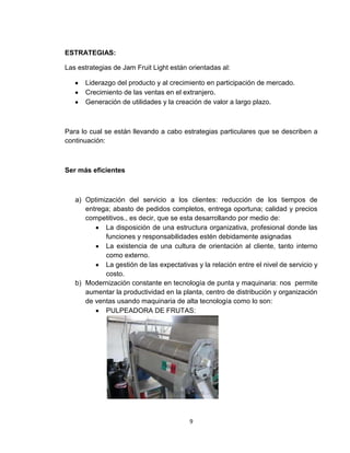 ESTRATEGIAS:

Las estrategias de Jam Fruit Light están orientadas al:

      Liderazgo del producto y al crecimiento en participación de mercado.
      Crecimiento de las ventas en el extranjero.
      Generación de utilidades y la creación de valor a largo plazo.



Para lo cual se están llevando a cabo estrategias particulares que se describen a
continuación:



Ser más eficientes



   a) Optimización del servicio a los clientes: reducción de los tiempos de
      entrega; abasto de pedidos completos, entrega oportuna; calidad y precios
      competitivos., es decir, que se esta desarrollando por medio de:
            La disposición de una estructura organizativa, profesional donde las
            funciones y responsabilidades estén debidamente asignadas
            La existencia de una cultura de orientación al cliente, tanto interno
            como externo.
            La gestión de las expectativas y la relación entre el nivel de servicio y
            costo.
   b) Modernización constante en tecnología de punta y maquinaria: nos permite
      aumentar la productividad en la planta, centro de distribución y organización
      de ventas usando maquinaria de alta tecnología como lo son:
            PULPEADORA DE FRUTAS:




                                         9
 