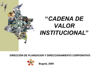 “CADENA DE
                        VALOR
                    INSTITUCIONAL”


DIRECCIÓN DE PLANEACION Y DIRECCIONAMIENTO CORPORATIVO


                   Bogotá, 2009
 
