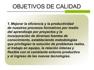 OBJETIVOS DE CALIDAD

1. Mejorar la eficiencia y la productividad
de nuestros procesos formativos por medio
del aprendizaje por proyectos y la
incorporación de diversas fuentes de
conocimiento, estableciendo metodologías
que privilegian la solución de problemas reales,
el trabajo en equipo, la relación intensa y
flexible con el cambiante entorno productivo
y el ingreso de las nuevas tecnologías.
 