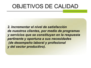 OBJETIVOS DE CALIDAD


2. Incrementar el nivel de satisfacción
de nuestros clientes, por medio de programas
y servicios que se constituyan en la respuesta
pertinente y oportuna a sus necesidades
(de desempeño laboral y profesional
y del sector productivo).
 