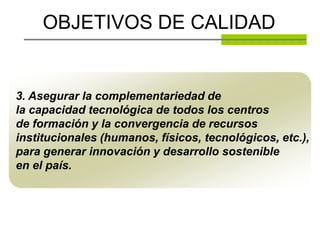 OBJETIVOS DE CALIDAD


3. Asegurar la complementariedad de
la capacidad tecnológica de todos los centros
de formación y la convergencia de recursos
institucionales (humanos, físicos, tecnológicos, etc.),
para generar innovación y desarrollo sostenible
en el país.
 