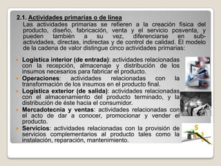 2.1. Actividades primarias o de línea
  Las actividades primarias se refieren a la creación física del
  producto, diseño, fabricación, venta y el servicio posventa, y
  pueden     también      a    su   vez,   diferenciarse     en   sub-
  actividades, directas, indirectas y de control de calidad. El modelo
  de la cadena de valor distingue cinco actividades primarias:
   Logística interior (de entrada): actividades relacionadas
    con la recepción, almacenaje y distribución de los
    insumos necesarios para fabricar el producto.
   Operaciones:      actividades    relacionadas    con    la
    transformación de los insumos en el producto final.
   Logística exterior (de salida): actividades relacionadas
    con el almacenamiento del producto terminado, y la
    distribución de éste hacia el consumidor.
   Mercadotecnia y ventas: actividades relacionadas con
    el acto de dar a conocer, promocionar y vender el
    producto.
   Servicios: actividades relacionadas con la provisión de
    servicios complementarios al producto tales como la
    instalación, reparación, mantenimiento.
 