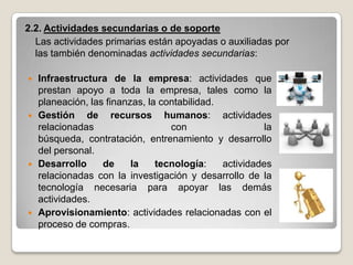2.2. Actividades secundarias o de soporte
  Las actividades primarias están apoyadas o auxiliadas por
  las también denominadas actividades secundarias:

   Infraestructura de la empresa: actividades que
    prestan apoyo a toda la empresa, tales como la
    planeación, las finanzas, la contabilidad.
   Gestión de recursos humanos: actividades
    relacionadas                   con                  la
    búsqueda, contratación, entrenamiento y desarrollo
    del personal.
   Desarrollo     de     la    tecnología:    actividades
    relacionadas con la investigación y desarrollo de la
    tecnología necesaria para apoyar las demás
    actividades.
   Aprovisionamiento: actividades relacionadas con el
    proceso de compras.
 