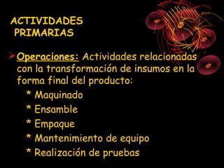 ACTIVIDADES
 PRIMARIAS

 Operaciones: Actividades relacionadas
  con la transformación de insumos en la
  forma final del producto:
    * Maquinado
    * Ensamble
    * Empaque
    * Mantenimiento de equipo
    * Realización de pruebas
 