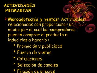 ACTIVIDADES
 PRIMARIAS
 Mercadotecnia y ventas: Actividades
  relacionadas con proporcionar un
  medio por el cual los compradores
  puedan comprar el producto e
  inducirlos a hacerlo :
     * Promoción y publicidad
     * Fuerza de ventas
     * Cotizaciones
     * Selección de canales
     * Fijación de precios
 