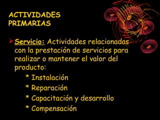ACTIVIDADES
PRIMARIAS

 Servicio: Actividades relacionadas
  con la prestación de servicios para
  realizar o mantener el valor del
  producto:
     * Instalación
     * Reparación
     * Capacitación y desarrollo
     * Compensación
 