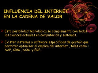 INFLUENCIA DEL INTERNET
 EN LA CADENA DE VALOR


 Esta posibilidad tecnológica se complementa con todos
  los avances actuales en computación y sistemas.

 Existen sistemas y software específicos de gestión que
  permiten optimizar el empleo del internet , tales como :
  SAP, CRM , SCM y ERP.
 