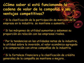 ¿Cómo saber si está funcionando la
cadena de valor de la compañía y sus
ventajas competitivas?
Si la clasificación de la participación de mercado de la
empresa en la industria se mantiene o aumenta.

Si los márgenes de utilidad aumentan y sabemos su
proporción en relación con las empresas rivales.

Por la tendencias en las utilidades netas de la industria,
la utilidad sobre la inversión, el valor económico agregado
y la comparación con otras compañías de la industria.

Si la fortaleza financiera y la clasificación de crédito
generales de la compañía se mantiene o mejora .
 