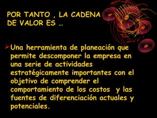 POR TANTO , LA CADENA
DE VALOR ES …


 Una herramienta de planeación que
  permite descomponer la empresa en
  una serie de actividades
  estratégicamente importantes con el
  objetivo de comprender el
  comportamiento de los costos y las
  fuentes de diferenciación actuales y
  potenciales.
 