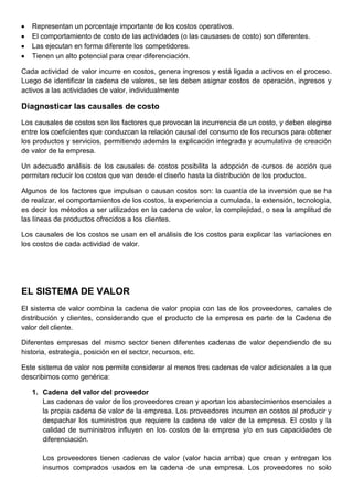Representan un porcentaje importante de los costos operativos.
El comportamiento de costo de las actividades (o las causases de costo) son diferentes.
Las ejecutan en forma diferente los competidores.
Tienen un alto potencial para crear diferenciación.
Cada actividad de valor incurre en costos, genera ingresos y está ligada a activos en el proceso.
Luego de identificar la cadena de valores, se les deben asignar costos de operación, ingresos y
activos a las actividades de valor, individualmente
Diagnosticar las causales de costo
Los causales de costos son los factores que provocan la incurrencia de un costo, y deben elegirse
entre los coeficientes que conduzcan la relación causal del consumo de los recursos para obtener
los productos y servicios, permitiendo además la explicación integrada y acumulativa de creación
de valor de la empresa.
Un adecuado análisis de los causales de costos posibilita la adopción de cursos de acción que
permitan reducir los costos que van desde el diseño hasta la distribución de los productos.
Algunos de los factores que impulsan o causan costos son: la cuantía de la inversión que se ha
de realizar, el comportamientos de los costos, la experiencia a cumulada, la extensión, tecnología,
es decir los métodos a ser utilizados en la cadena de valor, la complejidad, o sea la amplitud de
las líneas de productos ofrecidos a los clientes.
Los causales de los costos se usan en el análisis de los costos para explicar las variaciones en
los costos de cada actividad de valor.
EL SISTEMA DE VALOR
El sistema de valor combina la cadena de valor propia con las de los proveedores, canales de
distribución y clientes, considerando que el producto de la empresa es parte de la Cadena de
valor del cliente.
Diferentes empresas del mismo sector tienen diferentes cadenas de valor dependiendo de su
historia, estrategia, posición en el sector, recursos, etc.
Este sistema de valor nos permite considerar al menos tres cadenas de valor adicionales a la que
describimos como genérica:
1. Cadena del valor del proveedor
Las cadenas de valor de los proveedores crean y aportan los abastecimientos esenciales a
la propia cadena de valor de la empresa. Los proveedores incurren en costos al producir y
despachar los suministros que requiere la cadena de valor de la empresa. El costo y la
calidad de suministros influyen en los costos de la empresa y/o en sus capacidades de
diferenciación.
Los proveedores tienen cadenas de valor (valor hacia arriba) que crean y entregan los
insumos comprados usados en la cadena de una empresa. Los proveedores no solo
 