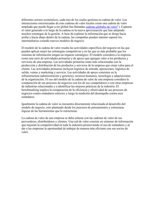 diferentes actores económicos, cada uno de los cuales gestiona su cadena de valor. Las
interacciones sincronizadas de esas cadenas de valor locales crean una cadena de valor
ampliada que puede llegar a ser global (las llamadas cadenas globales de valor4
). Capturar
el valor generado a lo largo de la cadena es la nueva aproximación que han adoptado
muchos estrategas de la gestión. A base de explotar la información que se dirige hacia
arriba y hacia abajo dentro de la cadena, las compañías pueden intentar superar los
intermediarios creando nuevos modelos de negocio.
El modelo de la cadena de valor resalta las actividades específicas del negocio en las que
pueden aplicar mejor las estrategias competitivas y en las que es más probable que los
sistemas de información tengan un impacto estratégico. El modelo considera a la empresa
como una serie de actividades primarias y de apoyo que agregan valor a los productos y
servicios de una empresa. Las actividades primarias están más relacionadas con la
producción y distribución de los productos y servicios de la empresa que crean valor para el
cliente. Las actividades primarias incluyen logística de entrada, operaciones, logística de
salida, ventas y marketing y servicio. Las actividades de apoyo consisten en la
infraestructura (administración y gerencia), recursos humanos, tecnología y adquisiciones
de la organización. El uso del modelo de la cadena de valor de una empresa considera la
comparación de sus procesos de negocios con los de sus competidores o con otras empresas
de industrias relacionadas y a identificar las mejores prácticas de la industria. El
benchmarking implica la comparación de la eficiencia y efectividad de sus procesos de
negocios contra estándares estrictos y luego la medición del desempeño contra esos
estándares.
Igualmente la cadena de valor se encuentra directamente relacionada al desarrollo del
modelo de negocio, esto planteado desde los procesos de pensamientos y estructuras
lógicas de las herramientas que lo estructuran.
La cadena de valor de una empresa se debe enlazar con las cadenas de valor de sus
proveedores, distribuidores y clientes. Una red de valor consiste en sistemas de información
que mejoran la competitividad en toda la industria promoviendo el uso de estándares y al
dar a las empresas la oportunidad de trabajar de manera más eficiente con sus socios de
valor.
 