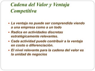 Cadena del Valor y Ventaja
Competitiva
 La ventaja no puede ser comprendida viendo
a una empresa como a un todo
 Radica ...