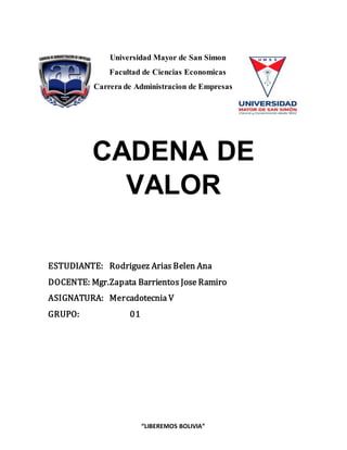 “LIBEREMOS BOLIVIA”
Universidad Mayor de San Simon
Facultad de Ciencias Economicas
Carrera de Administracion de Empresas
CADENA DE
VALOR
ESTUDIANTE: Rodriguez Arias Belen Ana
DOCENTE: Mgr.Zapata Barrientos Jose Ramiro
ASIGNATURA: Mercadotecnia V
GRUPO: 01
 
