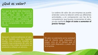 “Lo que la gente está dispuesta a
pagar por lo que tu empresa
ofrece”. Este valor se puede
sustentar en promesas a través del
departamento de marketing y
comercial o en experiencias a partir
de la comprensión de nuestros
clientes
General y tradicionalmente el valor
se ha medido por los ingresos
totales. Una empresa rentable es
aquella cuya propuesta de valor es
superior a los costes de producir un
producto u ofrecer un servicio.
El valor no está tanto en la cantidad
que el cliente está dispuesto a
pagar, sino en el tiempo que él
mismo está dispuesto a pasar con
la empresa.
¿Qué es valor?
La cadena de valor de una empresa se puede
entender como la relación entre sus diferentes
actividades, y en comparación con las de la
competencia, que buscan incrementar el valor,
ya sea mediante bajar el coste o aumentar el
precio/ tiempo
 