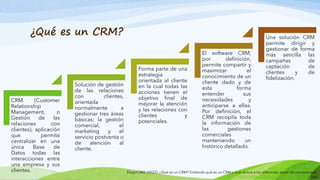 ¿Qué es un CRM?
CRM (Customer
Relationship
Management, o
Gestión de las
relaciones con
clientes), aplicación
que permite
centralizar en una
única Base de
Datos todas las
interacciones entre
una empresa y sus
clientes.
Solución de gestión
de las relaciones
con clientes,
orientada
normalmente a
gestionar tres áreas
básicas: la gestión
comercial, el
marketing y el
servicio postventa o
de atención al
cliente.
Forma parte de una
estrategia
orientada al cliente
en la cual todas las
acciones tienen el
objetivo final de
mejorar la atención
y las relaciones con
clientes y
potenciales.
El software CRM,
por definición,
permite compartir y
maximizar el
conocimiento de un
cliente dado y de
esta forma
entender sus
necesidades y
anticiparse a ellas.
Por definición, el
CRM recopila toda
la información de
las gestiones
comerciales
manteniendo un
histórico detallado.
Una solución CRM
permite dirigir y
gestionar de forma
más sencilla las
campañas de
captación de
clientes y de
fidelización.
ElegirCRM. (2022). ¿Qué es un CRM? Entiende qué es un CRM y qué ofrece a las diferentes áreas de una empresa.
https://www.elegircrm.com/crm/que-es-un-crm
 
