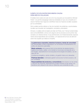 10
EJEMPLO DE APLICACIÓN PARA MINERA CHILENA
DOÑA INÉS DE COLLAHUASI
El análisis de la cadena de valor, tal como fue propuesto por el académico Michael
Porter6
, nos permite desagregar todas las actividades en que una compañía se in-
volucra mientras hace negocios e identificar todos los impactos sociales causados
por sus actividades.
Dicho análisis permite obtener un tipo de inventario de problemas y oportunidades
sociales que necesitan ser investigados, priorizados y abordados.
Al hacer un análisis entre la Cadena de Valor de Porter y los 7 temas fundamentales
de la norma ISO26000, vemos como algunos de los procesos se encuentran rela-
cionados con diversos temas, lo que permite tener una mirada transversal, especial-
mente de las expectativas de la sociedad, y en especial de los focos de atención
sobre todo aquello que realiza la compañía.
La gobernanza corporativa, derechos humanos y temas de comunidad:
son transversales a toda la organización, en una situación de alineamiento a la
política de desarrollo sustentable.
Medio ambiente: está presente tanto en las prácticas de abastecimiento y
logística de entrada y salida, como también en el proceso de desarrollo de q
tecnologías, especialmente en la búsqueda de tecnologías renovables y uso de
agua de mar.
La eficiencia energética, cambio climático y la gestión hídrica son relevantes.
Prácticas laborales: contempla la gestión de recursos humanos propios y de
los contratistas.
Responsabilidad del productos y consumidores: tiene alcance en las ventas
y servicios de postventa, especialmente se debe remarcar en las ventas y los
beneficios de la utilización del cobre en diferentes usos sostenible de éste.
6 Porter, Michael y Kramer, Mark:
The Link Between Competitive
Advantage and Corporate Social
Responsibility, 2006.
 