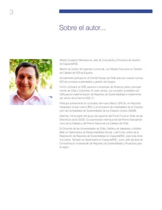 3
Alberto Guajardo Meneses es Jefe de Consultoría y Procesos de Gestión
de CapacitaRSE.
Alberto se recibió de Ingeniero comercial, con Master Executive en Gestión
de Calidad de EOI de España.
Actualmente participa en el Comité Espejo de Chile para las nuevas normas
ISO de compras sustentables y gestión de riesgos.
Como consultor en RSE asesora a empresas de América Latina, principal-
mente de Chile y Colombia. En este campo, es consultor acreditado por
GRI para la implementación de Reportes de Sustentabilidad e implementa-
dor senior de la Norma SGE 21.
Participa activamente en consultas del nuevo Marco GRI G4, en Reportes
integrados (nuevo marco IIRC) y en procesos de materialidad de la Corpora-
ción de Contabilidad de Sostenibilidad de los Estados Unidos (SASB).
Además, forma parte del grupo de expertos del Punto Focal en Chile de las
Directrices de la OCDE. Es examinador internacional del Premio Iberoameri-
cano de la Calidad y del Premio Nacional a la Calidad de Chile.
Es Docente de las Universidades de Chile, Católica de Valparaíso y Andrés
Bello en Diplomados de Responsabilidad Social; y del Curso online de la
Elaboración de Reportes de Sostenibilidad en CapacitaRSE, para toda Amé-
rica Latina. También se desempeña en CapacitaRSE, como Jefe del área de
Consultoría en el desarrollo de Reportes de Sostenibilidad y Proyectos para
la región.
Sobre el autor...
 