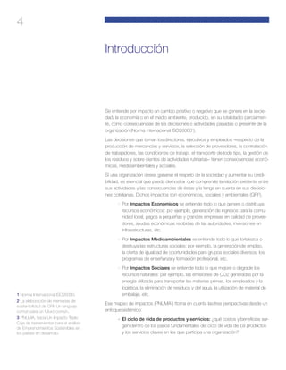 4
Introducción
Se entiende por impacto un cambio positivo o negativo que se genera en la socie-
dad, la economía o en el medio ambiente, producido, en su totalidad o parcialmen-
te, como consecuencias de las decisiones o actividades pasadas o presente de la
organización (Norma Internacional ISO260001
).
Las decisiones que toman los directores, ejecutivos y empleados –respecto de la
producción de mercancías y servicios, la selección de proveedores, la contratación
de trabajadores, las condiciones de trabajo, el transporte de todo tipo, la gestión de
los residuos y sobre cientos de actividades rutinarias– tienen consecuencias econó-
micas, medioambientales y sociales.
Si una organización desea ganarse el respeto de la sociedad y aumentar su credi-
bilidad, es esencial que pueda demostrar que comprende la relación existente entre
sus actividades y las consecuencias de éstas y la tenga en cuenta en sus decisio-
nes cotidianas. Dichos impactos son económicos, sociales y ambientales (GRI2
).
·	 Por Impactos Económicos se entiende todo lo que genere o distribuya
recursos económicos: por ejemplo, generación de ingresos para la comu-
nidad local, pagos a pequeñas y grandes empresas en calidad de provee-
dores, ayudas económicas recibidas de las autoridades, inversiones en
infraestructuras, etc.
·	 Por Impactos Medioambientales se entiende todo lo que fortalezca o
destruya las estructuras sociales: por ejemplo, la generación de empleo,
la oferta de igualdad de oportunidades para grupos sociales diversos, los
programas de enseñanza y formación profesional, etc.
·	 Por Impactos Sociales se entiende todo lo que mejore o degrade los
recursos naturales: por ejemplo, las emisiones de CO2 generadas por la
energía utilizada para transportar las materias primas, los empleados y la
logística, la eliminación de residuos y del agua, la utilización de material de
embalaje, etc.
Ese mapeo de impactos (PNUMA3
) ttoma en cuenta las tres perspectivas desde un
enfoque sistémico:
·	 El ciclo de vida de productos y servicios: ¿qué costos y beneficios sur-
gen dentro de los pasos fundamentales del ciclo de vida de los productos
y los servicios claves en los que participa una organización?
1 Norma Internacional ISO26000.
2 La elaboración de memorias de
sostenibilidad de GRI: Un lenguaje
común para un futuro común.
3 PNUMA, hacia Un Impacto Triple:
Caja de herramientas para el análisis
de Emprendimientos Sostenibles en
los países en desarrollo.
 