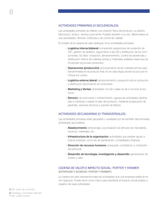 8
ACTIVIDADES PRIMARIAS (O SECUENCIALES)
Las actividades primarias se refieren a la creación física del producto, su diseño,
fabricación, venta y servicio post-venta. Pueden también a su vez, diferenciarse en
sub-actividades, directas, indirectas y de control de calidad.
El modelo de la cadena de valor distingue cinco actividades primarias:
·	 Logística interna bilateral: comprende operaciones de recepción de
OS4
, gestión de pedidos, seguimiento a las OS y distribución de los com-
ponentes. Es decir: recepción, almacenamiento, control de existencias y
distribución interna de materias primas y materiales auxiliares hasta que se
incorporan al proceso productivo.
·	 Operaciones (producción): procesamiento de las materias primas para
transformarlas en el producto final. Es en esta etapa donde se procura mi-
nimizar los costos.
·	 Logística externa lateral: almacenamiento y recepción de los productos
y distribución del producto al consumidor.
·	 Marketing y Ventas: actividades con las cuales se da a conocer el pro-
ducto.
·	 Servicio: de post-venta o mantenimiento, agrupa las actividades destina-
das a mantener y realzar el valor del producto, mediante la aplicación de
garantías, servicios técnicos y soporte de fábrica.
ACTIVIDADES SECUNDARIAS (O TRANSVERSALES)
Las actividades primarias están apoyadas o auxiliadas por las también denominadas
actividades secundarias:
·	 Abastecimiento: almacenaje y acumulación de artículos de mercadería,
insumos, materiales, etc.
·	 Infraestructura de la organización: actividades que prestan apoyo a
toda la empresa, como las de planificación, contabilidad y finanzas.
·	 Dirección de recursos humanos: búsqueda, contratación y motivación
del personal.
·	 Desarrollo de tecnología, investigación y desarrollo: generadores de
costes y valor.
CADENA DE VALOR E IMPACTO SOCIAL: PORTER Y KRAMER
(ESTRATEGIA Y SOCIEDAD: PORTER Y KRAMER5
)
La cadena de valor representa todas las actividades que una empresa realiza al ha-
cer negocios. Puede servir como marco para identificar el impacto social positivo y
negativo de esas actividades.
4 OS: orden de suministro
5 Estrategia y Sociedad: Michael
Porter y Mark Kramer
 