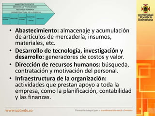• Abastecimiento: almacenaje y acumulación
de artículos de mercadería, insumos,
materiales, etc.
• Desarrollo de tecnología, investigación y
desarrollo: generadores de costos y valor.
• Dirección de recursos humanos: búsqueda,
contratación y motivación del personal.
• Infraestructura de la organización:
actividades que prestan apoyo a toda la
empresa, como la planificación, contabilidad
y las finanzas.
 