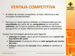 VENTAJA COMPETITIVA
• Al hablar de ventaja competitiva, se hace referencia a dos
conceptos fundamentales:
• Para que un sector genere utilidad, es indispensable que las
necesidades por parte de los compradores se encuentren
cubiertas; por lo que la empresa debe establecer elementos
que generen un mayor diferenciamiento que la competencia.
Existen tres estrategias genéricas para lograrlo:
 Liderazgo en costos: Lograr poseer el producto con el precio más
bajo dentro del sector.
 Diferenciación: El producto ofrece un valor agregado por encima
del resto.
 Enfoque: Selección del mercado meta y énfasis en satisfacer al
sector.
 