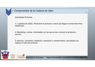 • Componentes de la Cadena de Valor.
Universidad de Guadalajara
Actividades Primarias.
3.- Logística de salida.- Almacenar el producto y hacer que llegue al consumidor final,
distribución.
4.-Marketing y ventas.- Actividades con las que se da a conocer el producto o
servicio.
5.-Servicio.- Garantías, instalación, reparación y mantenimiento, actividades que
realzan el valor del producto.
https://www.youtube.com/watch?v=G7ifbFmidl0&t=19s
 