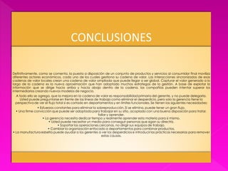 CONCLUSIONES

Definitivamente, como se comenta, la puesta a disposición de un conjunto de productos y servicios al consumidor final moviliza
diferentes actores económicos, cada uno de los cuales gestiona su cadena de valor. Las interacciones sincronizadas de esas
cadenas de valor locales crean una cadena de valor ampliada que puede llegar a ser global. Capturar el valor generado a lo
largo de la cadena es la nueva aproximación que han adoptado muchos estrategas de la gestión. A base de explotar la
información que se dirige hacia arriba y hacia abajo dentro de la cadena, las compañías pueden intentar superar los
intermediarios creando nuevos modelos de negocio.
 A todo ello se agrega, que la mejora en la cadena de valor es responsabilidad primaria del gerente, y no puede delegarla.
    Usted puede preguntarse en frente de las líneas de trabajo como eliminar el desperdicio, pero solo la gerencia tiene la
 perspectiva de ver el flujo total si es cortado en departamentos y en límites funcionales. Se tienen las siguientes necesidades:
                • Esfuerzos constantes para eliminar la sobreproducción. Si se elimina, puede tener un gran flujo.
  • Una firme convicción que puede ser adoptada para trabajar en su sitio, acoplado con una buena disposición para tratar,
                                                         fallar y aprender.
                    • La gerencia necesita dedicar tiempo y realmente aprender esta materia para si mismo.
                        • Usted puede necesitar un medio para conseguir personas que sigan su directriz.
                              • Soportar las operaciones cercanas, no dirigir sus equipos de trabajo.
                        • Cambiar la organización enfocado a departamentos para combinar productos.
• La manufactura esbelta puede ayudar a los gerentes a ver los desperdicios e introducir las prácticas necesarias para remover
                                                           estas causas.
 