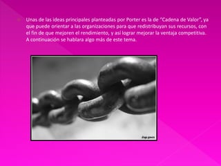    Unas de las ideas principales planteadas por Porter es la de “Cadena de Valor”, ya
    que puede orientar a las organizaciones para que redistribuyan sus recursos, con
    el fin de que mejoren el rendimiento, y así lograr mejorar la ventaja competitiva.
    A continuación se hablara algo más de este tema.
 