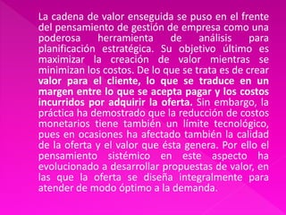 La cadena de valor enseguida se puso en el frente
del pensamiento de gestión de empresa como una
poderosa     herramienta      de    análisis    para
planificación estratégica. Su objetivo último es
maximizar la creación de valor mientras se
minimizan los costos. De lo que se trata es de crear
valor para el cliente, lo que se traduce en un
margen entre lo que se acepta pagar y los costos
incurridos por adquirir la oferta. Sin embargo, la
práctica ha demostrado que la reducción de costos
monetarios tiene también un límite tecnológico,
pues en ocasiones ha afectado también la calidad
de la oferta y el valor que ésta genera. Por ello el
pensamiento sistémico en este aspecto ha
evolucionado a desarrollar propuestas de valor, en
las que la oferta se diseña integralmente para
atender de modo óptimo a la demanda.
 
