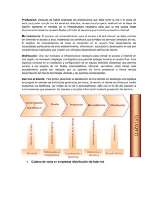 Producción: Después de haber analizado las prestaciones que debe tener la red y el costo de
esta para poder cumplir con los servicios ofrecidos, se ejecuta el proyecto realizado en la etapa de
diseño, haciendo el montaje de la infraestructura necesaria para que la red pueda llegar
directamente hasta los usuarios finales y brindar el servicios que brinda la conexión a internet.

Mercadotecnia: El proceso de comercialización para el acceso a la red internet, se debe orientar
en fomentar el acceso a esta, mostrando los beneficios que brindan los servicios ofrecidos en red.
El objetivo de mercadotecnia es crear la necesidad en el usuario final dependiendo las
necesidades particulares de este entretenimiento, información, educación y desempeño en red son
características habituales que pueden ser ofrecidas dependiendo del tipo de cliente.

Distribución: Una vez montada la infraestructura necesaria para brindar el acceso a internet en
una región, es necesario desplegar una logística que permita entregar servicio al usuario final. Esta
logística consiste en la instalación y configuración de un equipo dedicado (Gateway) que permite
acceso a los equipos de red finales (computadores, cámaras, servidores, entre otros), este
procedimiento puede ser realizado por un operario de forma presencial o forma remota
dependiendo del tipo de tecnología utilizada y las políticas empresariales.

Servicio al Cliente: Para poder garantizar la satisfacción de los clientes se despliega una logística
encargada en atender las solicitudes generadas por estos, el servicio al cliente se brinda por medio
asistencia vía telefónica, por medio de la red o personalmente, esto con el fin de dar solución a
inconvenientes que presenten los clientes y recopilar información sobre la prestación del servicio.




   INVESTIGACION
         Y
                                  Diseño                     Producción                       Mercadotecnia                      Distribución
    DESARROLLO




                                                                                                                                                    USUARIO
                                                              Montaje de la infraestructura




                                                                                                  Publicidad e información
                                 Estudio de Ingeniería
       Estudio de mercado




                                                                                                                                   Control Acceso




    Servicios               Fabricantes e                                                     Relaciones y
                                                                                                                             Soporte Técnico
                                                         Coordinación y
                            Integradores                                                       Marketing
                                                           Gerencia
                 Cadena de valor en empresas distribución de internet
 