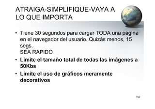 ATRAIGA-SIMPLIFIQUE-VAYA A
LO QUE IMPORTA
• Tiene 30 segundos para cargar TODA una página
en el navegador del usuario. Quizás menos, 15
segs.
SEA RAPIDOSEA RAPIDO
• Limite el tamaño total de todas las imágenes a
50Kbs
• Limite el uso de gráficos meramente
decorativos
152
 