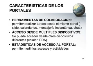 CARACTERISTICAS DE LOS
PORTALES
• HERRAMIENTAS DE COLABORACION:
permiten realizar tareas desde el mismo portal (
slide, calendarios, mensajería instantánea, chat.)
• ACCESO DESDE MULTIPLES DISPOSITIVOS:• ACCESO DESDE MULTIPLES DISPOSITIVOS:
Se puede acceder desde otros dispositivos
diferentes (celular, PDA)
• ESTADISTICAS DE ACCESO AL PORTAL:
permite medir los accesos y actividades
184
 