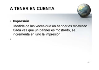 A TENER EN CUENTA
• Impresión
Medida de las veces que un banner es mostrado.
Cada vez que un banner es mostrado, se
incrementa en uno la impresión.incrementa en uno la impresión.
•
61
 