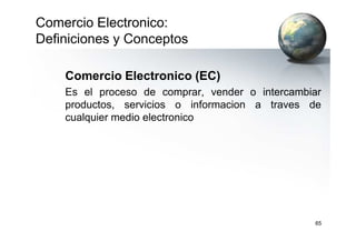 Comercio Electronico:
Definiciones y Conceptos
Comercio Electronico (EC)
Es el proceso de comprar, vender o intercambiar
productos, servicios o informacion a traves de
cualquier medio electronico
65
 