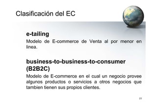Clasificación del EC
e-tailing
Modelo de E-commerce de Venta al por menor en
linea.
77
business-to-business-to-consumer
(B2B2C)
Modelo de E-commerce en el cual un negocio provee
algunos productos o servicios a otros negocios que
tambien tienen sus propios clientes.
 