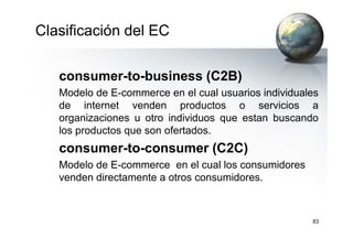 Clasificación del EC
consumer-to-business (C2B)
Modelo de E-commerce en el cual usuarios individuales
de internet venden productos o servicios a
organizaciones u otro individuos que estan buscando
83
los productos que son ofertados.
consumer-to-consumer (C2C)
Modelo de E-commerce en el cual los consumidores
venden directamente a otros consumidores.
 