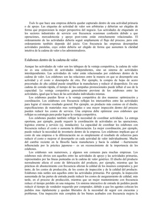 Todo lo que hace una empresa debería quedar capturado dentro de una actividad primaria
o de apoyo. Las etiquetas de actividad de valor son arbitrarias y deberían ser elegidas de
forma que proporcionen la mejor perspectiva del negocio. Las actividades de etiquetado en
los sectores industriales de servicio con frecuencia ocasionan confusión debido a que
operaciones, mercadotecnia y apoyo post-venta están estrechamente relacionadas. El
ordenamiento de las actividades debería seguir ampliamente el flujo del proceso, pero este
ordenamiento también depende del juicio. Con frecuencia las empresas desempeñan
actividades paralelas, cuyo orden debería ser elegido de forma que aumenten la claridad
intuitiva de la cadena de valor a los administradores.
Eslabones dentro de la cadena de valor.
Aunque las actividades de valor son los tabiques de la ventaja competitiva, la cadena de valor
no es una colección de actividades independientes, sino un sistema de actividades
interdependientes. Las actividades de valor están relacionadas por eslabones dentro de la
cadena de valor. Los eslabones son las relaciones entre la manera en que se desempeñe una
actividad y el costo o desempeño de otra. Por ejemplo, la compra de hojas de acero
precortadas de alta calidad puede simplificar la manufactura y reducir el desperdicio. En una
cadena de comida rápida, el tiempo de las campañas promocionales puede influir el uso de la
capacidad. La ventaja competitiva generalmente proviene de los eslabones entre las
actividades, igual que lo hace de las actividades individuales mismas.
Los eslabones pueden llevar a la ventaja competitiva de dos maneras: optimización y
coordinación. Los eslabones con frecuencia reflejan los intercambios entre las actividades
para lograr el mismo resultado general. Por ejemplo, un producto más costoso en el diseño,
especificaciones de materiales mas restringidas o una mayor inspección dentro del proceso
pueden reducir los costos de servicio. Una empresa debe optimizar esos eslabones que
reflejan su estrategia para poder lograr la ventaja competitiva.
Los eslabones pueden también reflejar la necesidad de coordinar actividades. La entrega
oportuna, por ejemplo, puede requerir la coordinación de actividades en las operaciones,
logística externa y servicio (ej. instalación). La capacidad de coordinar los eslabones con
frecuencia reduce el costo o aumenta la diferenciación. La mejor coordinación, por ejemplo,
puede reducir la necesidad de inventario dentro de la empresa. Los eslabones implican que el
costo de una empresa o la diferenciación no es simplemente el resultado de esfuerzos para
reducir el costo o mejorar el desempeño en cada actividad de valor individualmente. Mucho
del cambio reciente en la filosofía hacia manufactura y hacia la calidad —fuertemente
influenciada por la práctica japonesa— es un reconocimiento de la importancia de los
eslabones.
Los eslabones son numerosos, y algunos son comunes para muchas empresas. Los
eslabones más obvios son aquellos entre las actividades de apoyo y las actividades primarias,
representados por las líneas punteadas en la cadena de valor genérico. El diseño del producto
normalmente afecta el costo de fabricación del producto, por ejemplo, mientras que las
prácticas de abastecimiento con frecuencia afectan la calidad de los insumos comprados y, por
tanto, de los costos de producción, de los costos de inspección y de la calidad del producto.
Eslabones más sutiles son aquellos entre las actividades primarias. Por ejemplo, la inspección
aumentada de las partes de entrada puede reducir los costos de aseguramiento de calidad, más
tarde, en el proceso de producción, mientras que un mejor mantenimiento con frecuencia
reduce el tiempo perdido en una máquina. Un sistema interactivo de entrada de pedidos puede
reducir el tiempo de vendedor requerido por comprador, debido a que los agentes colocan los
pedidos mas rápidamente y quedan liberados de la necesidad de seguir con encuestas y
problemas. Una inspección más completa de los bienes acabados con frecuencia mejora la
 