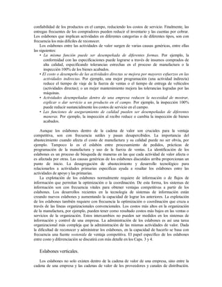confiabilidad de los productos en el campo, reduciendo los costos de servicio. Finalmente, las
entregas frecuentes de los compradores pueden reducir el inventario y las cuentas por cobrar.
Los eslabones que implican actividades en diferentes categorías o de diferentes tipos, son con
frecuencia los más difíciles de reconocer.
Los eslabones entre las actividades de valor surgen de varias causas genéricas, entre ellas
las siguientes:
• La misma función puede ser desempeñada de diferentes formas. Por ejemplo, la
conformidad con las especificaciones puede lograrse a través de insumos comprados de
alta calidad, especificando tolerancias estrechas en el proceso de manufactura o la
inspección 100% de los bienes acabados.
• El costo o desempeño de las actividades directas se mejora por mayores esfuerzos en las
actividades indirectas. Por ejemplo, una mejor programación (una actividad indirecta)
reduce el tiempo de viaje de la fuerza de ventas o el tiempo de entrega de vehículos
(actividades directas); o un mejor mantenimiento mejora las tolerancias logradas por las
máquinas.
• Actividades desempeñadas dentro de una empresa reducen la necesidad de mostrar,
explicar o dar servicio a un producto en el campo. Por ejemplo, la inspección 100%
puede reducir sustancialmente los costos de servicio en el campo.
• Las funciones de aseguramiento de calidad pueden ser desempeñadas de diferentes
maneras. Por ejemplo, la inspección al recibo reduce o cambia la inspección de bienes
acabados.
Aunque los eslabones dentro de la cadena de valor son cruciales para la ventaja
competitiva, son con frecuencia sutiles y pasan desapercibidos. La importancia del
abastecimiento cuando afecta el costo de manufactura y su calidad puede no ser obvia, por
ejemplo. Tampoco lo es el eslabón entre procesamiento de pedidos, prácticas de
programación de la manufactura y uso de la fuerza de ventas. La identificación de los
eslabones es un proceso de búsqueda de maneras en las que cada actividad de valor afecta o
es afectada por otras. Las causas genéricas de los eslabones discutidos arriba proporcionan un
punto de inicio. La desagregación de abastecimiento y desarrollo tecnológico para
relacionarlos a actividades primarias especificas ayuda a resaltar los eslabones entre las
actividades de apoyo y las primarias.
La explotación de los eslabones normalmente requiere de información o de flujos de
información que permitan la optimización o la coordinación. De esta forma, los sistemas de
información son con frecuencia vitales para obtener ventajas competitivas a partir de los
eslabones. Los desarrollos recientes en la tecnología de sistemas de información están
creando nuevos eslabones y aumentando la capacidad de lograr los anteriores. La explotación
de los eslabones también requiere con frecuencia la optimización o coordinación que cruza a
través de las líneas organizacionales convencionales. Los costos más altos en la organización
de la manufactura, por ejemplo, pueden tener como resultado costos más bajos en las ventas o
servicios de la organización. Estos intercambios no pueden ser medidos en los sistemas de
información y control de una empresa. La administración de los eslabones es así una tarea
organizacional más compleja que la administración de las mismas actividades de valor. Dada
la dificultad de reconocer y administrar los eslabones, en la capacidad de hacerlo se basa con
frecuencia una fuente sostenida de ventaja competitiva. El papel específico de los eslabones
entre costo y diferenciación se discutirá con más detalle en los Caps. 3 y 4.
Eslabones verticales.
Los eslabones no solo existen dentro de la cadena de valor de una empresa, sino entre la
cadena de una empresa y las cadenas de valor de los proveedores y canales de distribución.
 