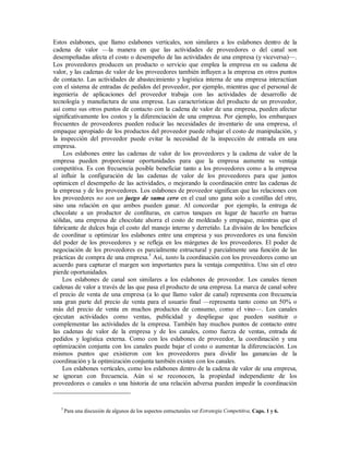 Estos eslabones, que llamo eslabones verticales, son similares a los eslabones dentro de la
cadena de valor —la manera en que las actividades de proveedores o del canal son
desempeñadas afecta el costo o desempeño de las actividades de una empresa (y viceversa)—.
Los proveedores producen un producto o servicio que emplea la empresa en su cadena de
valor, y las cadenas de valor de los proveedores también influyen a la empresa en otros puntos
de contacto. Las actividades de abastecimiento y logística interna de una empresa interactúan
con el sistema de entradas de pedidos del proveedor, por ejemplo, mientras que el personal de
ingeniería de aplicaciones del proveedor trabaja con las actividades de desarrollo de
tecnología y manufactura de una empresa. Las características del producto de un proveedor,
así como sus otros puntos de contacto con la cadena de valor de una empresa, pueden afectar
significativamente los costos y la diferenciación de una empresa. Por ejemplo, los embarques
frecuentes de proveedores pueden reducir las necesidades de inventario de una empresa, el
empaque apropiado de los productos del proveedor puede rebajar el costo de manipulación, y
la inspección del proveedor puede evitar la necesidad de la inspección de entrada en una
empresa.
Los eslabones entre las cadenas de valor de los proveedores y la cadena de valor de la
empresa pueden proporcionar oportunidades para que la empresa aumente su ventaja
competitiva. Es con frecuencia posible beneficiar tanto a los proveedores como a la empresa
al influir la configuración de las cadenas de valor de los proveedores para que juntos
optimicen el desempeño de las actividades, o mejorando la coordinación entre las cadenas de
la empresa y de los proveedores. Los eslabones de proveedor significan que las relaciones con
los proveedores no son un juego de suma cero en el cual uno gana solo a costillas del otro,
sino una relación en que ambos pueden ganar. Al concordar por ejemplo, la entrega de
chocolate a un productor de confituras, en carros tanques en lugar de hacerlo en barras
sólidas, una empresa de chocolate ahorra el costo de moldeado y empaque, mientras que el
fabricante de dulces baja el costo del manejo interno y derretido. La división de los beneficios
de coordinar u optimizar los eslabones entre una empresa y sus proveedores es una función
del poder de los proveedores y se refleja en los márgenes de los proveedores. El poder de
negociación de los proveedores es parcialmente estructural y parcialmente una función de las
prácticas de compra de una empresa.5
Así, tanto la coordinación con los proveedores como un
acuerdo para capturar el margen son importantes para la ventaja competitiva. Uno sin el otro
pierde oportunidades.
Los eslabones de canal son similares a los eslabones de proveedor. Los canales tienen
cadenas de valor a través de las que pasa el producto de una empresa. La marca de canal sobre
el precio de venta de una empresa (a lo que llamo valor de canal) representa con frecuencia
una gran parte del precio de venta para el usuario final —representa tanto como un 50% o
más del precio de venta en muchos productos de consumo, como el vino—. Los canales
ejecutan actividades como ventas, publicidad y despliegue que pueden sustituir o
complementar las actividades de la empresa. También hay muchos puntos de contacto entre
las cadenas de valor de la empresa y de los canales, como fuerza de ventas, entrada de
pedidos y logística externa. Como con los eslabones de proveedor, la coordinación y una
optimización conjunta con los canales puede bajar el costo o aumentar la diferenciación. Los
mismos puntos que existieron con los proveedores para dividir las ganancias de la
coordinación y la optimización conjunta también existen con los canales.
Los eslabones verticales, como los eslabones dentro de la cadena de valor de una empresa,
se ignoran con frecuencia. Aún si se reconocen, la propiedad independiente de los
proveedores o canales o una historia de una relación adversa pueden impedir la coordinación
5
Para una discusión de algunos de los aspectos estructurales ver Estrategia Competitiva, Caps. 1 y 6.
 
