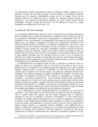 y la optimización conjunta requerida para explotar los eslabones verticales. Algunas veces los
eslabones verticales son más fáciles de lograr con socios aliados o con unidades de negocios
hermanas que con empresas independientes, aunque esto no se asegura. Como con los
eslabones dentro de la cadena de valor, el explotar los eslabones verticales requiere de
información y de sistemas de información modernos que están creando muchas nuevas
posibilidades. Discutiré el papel del proveedor y de los eslabones de canal en la ventaja
competitiva mas ampliamente en los Caps. 3 y 4.
La cadena de valor del comprador.
Los compradores también tienen cadenas de valor, y el producto de una empresa representa el
insumo comprado para la cadena del comprador. La comprensión de las cadenas de valor de
los compradores industriales, comerciales e institucionales es intuitivamente fácil por sus
similitudes en ésto a una empresa. La comprensión de las cadenas de valor caseras es menos
intuitiva, pero sin embargo, es importante. El hogar (y los consumidores individuales en él)
abarcan un amplio rango de actividades, y los productos comprados por esas casas se usan
conjuntamente con esta corriente de actividades. Un auto se usa para ir al trabajo y para ir de
compras y a pasear, mientras que un producto comestible se consume como parte del proceso
de preparar y comer los alimentos. Aunque es muy difícil construir una cadena de valor que
abarque todo lo que hace y tiene una casa y sus ocupantes, es muy posible construir una cade-
na para aquellas actividades que son relevantes acerca de cómo se usa un producto en
particular. Las cadenas no necesitan ser construidas para cada casa, pero cadenas para hogares
representativos pueden proporcionar una herramienta importante para ser usada en el análisis
de diferenciación, a ser discutido en detalle en el Cap. 4.
La diferenciación de una empresa resulta de como se relaciona su cadena de valor a la
cadena de valor de sus compradores. Ésto es una función de la manera en que se usa el
producto físico de la empresa en la actividad particular del comprador en la cual se consume
(ejemplo, máquina usada en el proceso de ensamble) así como todos los otros puntos de
contacto entre la cadena de valor de una empresa y la cadena del comprador. Muchas de las
actividades de la empresa interactúan con algunas actividades del comprador. En partes opto-
electrónicas, por ejemplo, el producto de una empresa es ensamblado en el equipo del
comprador —un punto de contacto obvio— pero la empresa también trabaja estrechamente
con el comprador en el diseño de la parte, proporciona una ayuda técnica continua, libera
problemas, procesa los pedidos y entrega. Cada uno de estos puntos de contacto es una fuente
potencial de diferenciación. La "calidad" es un punto de vista demasiado estrecho de lo que
hace única a una empresa, debido a que enfoca la atención en el producto en lugar de hacerlo
en el conjunto más amplio de actividades de valor que impactan al comprador.
Así, la diferenciación se deriva fundamentalmente de la creación de un valor para el
comprador a través del impacto de una empresa para la cadena de valor del comprador. El
valor es creado cuando una empresa crea una ventaja competitiva para su comprador,
disminuye el costo de su comprador o aumenta su desempeño.6
E1 valor creado para el
comprador sin embargo, debe ser percibido por éste si se quiere recompensar con un premio
en el precio, lo que significa que las empresas deben comunicar sus valores a los compradores
a través de medios como publicidad y la fuerza de ventas. Como este valor se divide entre la
empresa (precio superior) y el comprador (mayores utilidades o más satisfacción por su
dinero) se refleja en el margen de una empresa y es una función de la estructura del sector
industrial. La relación entre la cadena de valor del comprador y la cadena de valor de una
empresa para la creación y mantenimiento de la diferencia se describirá en detalle en el Cap.
6
A diferencia de una empresa, que puede medir el valor en términos de precio o utilidad, la medida del valor
de un consumidor es compleja y se relaciona a la satisfacción de necesidades. Ver el Cap. 4.
 