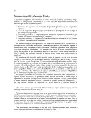 4.7
Panorama competitivo y la cadena de valor.
El panorama competitivo puede tener un poderoso efecto en la ventaja competitiva, porque
conforma la configuración y economía de la cadena de valor. Hay cuatro dimensiones del
panorama que afectan la cadena de valor:8
• Panorama de segmento. Las variedades de producto producidas y los compradores
servidos.
• Grado de integración. El grado al que las actividades se desempeñan en casa en lugar de
por empresas independientes.
• Panorama geográfico. El rango de regiones, provincias, o grupos de países en los que
compite una empresa con una estrategia coordinada.
• Panorama industrial. El rango de sectores industriales relacionados en los que compite
la empresa con una estrategia coordinada.
Un panorama amplio puede permitir a una empresa la explotación de los beneficios de
desempeñar mas actividades internamente. También puede permitir a la empresa explotar las
interrelaciones entre las cadenas de valor que sirven a diferentes segmentos, áreas geográficas
o sectores industriales relacionados.9
Por ejemplo, una fuerza de ventas compartida puede
vender los productos de dos unidades de negocios, o una marca común puede emplearse en
todo el mundo. Sin embargo compartir e integrar tienen costos, que pueden anular los
beneficios.
Un panorama más estrecho puede permitir ajustar la cadena a servir a un segmento
objetivo en particular, un área geográfica o un sector industrial para lograr menores costos o
servir al objetivo en una forma única. El panorama estrecho en la integración también mejora
la ventaja competitiva a través de las compras de las actividades de la empresa que las
empresas independientes hacen mejor o mas baratas. La ventaja competitiva del panorama
estrecho radica en las diferencias entre las variedades de los productos, compradores o re-
giones geográficas dentro de un sector industrial en términos de la cadena de valor que mejor
se presta a servirlos, o las diferencias en recursos y habilidades de empresas independientes
que les permiten desempeñar mejor las actividades.
La amplitud o estrechez del panorama está claramente relacionado a los competidores. En
algunos sectores industriales, un panorama amplio implica solo servir al amplio rango de
segmentos de productos y compradores dentro del sector industrial. En otros, puede requerir
al mismo tiempo la integración vertical y competir en sectores industriales relacionados. Ya
que hay muchas maneras de segmentar un sector industrial y muchas formas de
7
Los mismos principios que determinan la diferenciación de una empresa pueden usarse para analizar la
amenaza de sustitución, como se discute en el Cap. 8.
8
El término panorama de la empresa se usa en la teoría económica para reflejar la frontera entre las
actividades que una empresa desempeña internamente y aquellas que obtiene en las transacciones comerciales —
ejemplo, integración vertical (ver, por ejemplo, Coase [1937, 1972])—. Algún trabajo reciente ha empezado a
examinar el grado de la diversificación de la empresa como un punto en el panorama (ver Teece [1980]). El
panorama competitivo se usa aquí para referirse a una concepción más amplia del panorama de las actividades
de una empresa, abarcando cubrir un segmento del sector industrial, integración, mercados geográficos servidos
y la competencia coordinada en los sectores industriales relacionados.
9
Las interrelaciones entre las cadenas de valor que sirven a diferentes segmentos, áreas geográficas o
sectores industriales relacionados son analíticamente las mismas. Ver. Caps. 7 y 9.
 