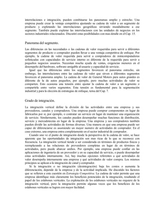 interrelaciones e integración, pueden combinarse los panoramas amplio y estrecho. Una
empresa puede crear la ventaja competitiva ajustando su cadena de valor a un segmento de
producto y explotando las interrelaciones geográficas sirviendo mundialmente a ese
segmento. También puede explotar las interrelaciones con las unidades de negocios en los
sectores industriales relacionados. Discutiré estas posibilidades con mas detalle en el Cap. 15.
Panorama del segmento.
Las diferencias en las necesidades o las cadenas de valor requeridas para servir a diferentes
segmentos de producto o comprador pueden llevar a una ventaja competitiva de enfoque. Por
ejemplo, la cadena de valor requerida para servir a compradores de minicomputadoras
sofisticadas con capacidades de servicio interno es diferente de la requerida para servir a
pequeños negocios usuarios. Necesitan mucha ayuda de ventas, exigencias menores en el
desempeño del hardware, software amigable al usuario y capacidad de servicio.
Igual que las diferencias entre los segmentos favorecen al panorama estrecho, sin
embargo, las interrelaciones entre las cadenas de valor que sirven a diferentes segmentos
favorecen al panorama amplio. La cadena de valor de General Motors para autos grandes es
diferente de la de autos pequeños, por ejemplo, pero muchas actividades de valor se
comparten. Esto ocasiona una tensión entre ajustar la cadena de valor a un segmento o
compartirla entre varios segmentos. Esta tensión es fundamental para la segmentación
industrial y para la elección de estrategias de enfoque, tema del Cap. 7.
Grado de integración.
La integración vertical define la división de las actividades entre una empresa y sus
proveedores, canales y compradores. Una empresa puede comprar componentes en lugar de
fabricarlos por si, por ejemplo, o contratar un servicio en lugar de mantener una organización
de servicio. Similarmente, los canales pueden desempeñar muchas funciones de distribución,
servicio y mercadotecnia en lugar de la empresa. Una empresa y sus compradores también
pueden dividir las actividades de formas diversas. Una manera en que una empresa puede ser
capaz de diferenciarse es asumiendo un mayor numero de actividades de comprador. En el
caso extremo, una empresa entra completamente en el sector industrial de comprador.
Cuando uno ve el punto de integración desde la perspectiva de la cadena de valor, se hace
aparente que las oportunidades de integración son mas ricas de lo que se reconoce con
frecuencia. La integración vertical tiende a ser considerada en términos de productos fisicos y
reemplazando a las relaciones de proveedores completas en lugar de en términos de
actividades, pero puede abarcar ambos. Por ejemplo, una empresa puede confiar en las
aplicaciones de ingeniería de un proveedor y en su capacidad de servicio, o puede desempeñar
estas actividades internamente. Así, hay muchas opciones referentes a qué actividades de
valor desempeña internamente una empresa y qué actividades de valor compra. Los mismos
principios se aplican a la integración de canal y comprador.
Si la integración o no integración (desintegración) baja los costos o aumenta la
diferenciación, depende de la empresa y de la actividad implicada. He discutido los factores
que se refieren a esta cuestión en Estrategia Competitiva. La cadena de valor permite que una
empresa identifique más claramente los beneficios potenciales de la integración, resaltando el
papel de los eslabones verticales. La explotación de los eslabones verticales no requiere de la
integración vertical, pero la integración permite algunas veces que los beneficios de los
eslabones verticales se logren con mayor facilidad.
 