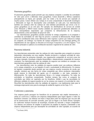 Panorama geográfico.
El panorama geográfico puede permitir que una empresa comparta o coordine las actividades
de valor para servir a diferentes áreas geográficas. Canon desarrolla y fabrica copiadoras
principalmente en Japon, por ejemplo, pero las vende y les da servicio por separado en
muchos países. Canon obtiene una ventaja en el costo compartiendo el desarrollo tecnólogico
y fabricando en lugar de desempeñar estas actividades en cada país. Las interrelaciones
también son comunes entre las cadenas de valor distintas parcialmente que sirven a las re-
giones geográficas en un solo país. Por ejemplo, los distribuidores de servicio de comida
como Monarch y SISCO tienen muchas unidades de operación grandemente diferentes en
áreas metropolitanas importantes que comparten la infraestructura de la empresa,
abastecimiento y otras actividades de apoyo de valor.
Las interrelaciones geográficas pueden aumentar la ventaja competitiva si el compartir o
coordinar las actividades de valor baja los precios o aumenta la diferenciación. Puede haber
costos de coordinación tanto como diferencias entre regiones o países que reducen la ventaja
de compartir, sin embargo. Las fuentes de ventaja competitiva de una estrategia global y los
impedimentos de usar algunas se discuten en Estrategia Competitiva y en otros lugares.10
Los
mismos principios se aplican a la coordinación nacional o regional de las cadenas de valor.
Panorama industrial.
Las interrelaciones potenciales entre las cadenas de valor requeridas para competir en sectores
industriales relacionadas son muy amplias. Pueden involucrar a cualquier actividad de valor,
incluyendo tanto las primarias (ejemplo, una organización compartida de servicio) como las
de apoyo (ejemplo, tecnología conjunta desarrollada o abastecimiento compartido de insumos
comunes). Las interrelaciones entre las unidades de negocios son similares en concepto a las
interrelaciones geográficas entre las cadenas de valor.
Las interrelaciones entre las unidades de negocios pueden tener una poderosa influencia
en la ventaja competitiva, ya sea bajando el costo o aumentando la diferenciación. Un sistema
de logística compartido puede permitir que una empresa coseche economías de escala, por
ejemplo, mientras que una fuerza de ventas compartida que ofrece productos relacionados
puede mejorar la efectividad del agente con el comprador y, por tanto, aumentar la
diferenciación. No todas las interrelaciones llevan a la ventaja competitiva. No todas las
actividades se benefician compartiendo. También siempre hay costos al compartir las
actividades que deben ser superados por los beneficios, debido a que las necesidades de
diferentes unidades de negocio pueden no ser las mismas con respecto a la actividad de valor.
Describiré las interrelaciones entre las unidades de negocios y sus implicancias tanto para la
estrategia empresarial como para la estrategia de unidad de negocio en los Caps. 9-11.
Coaliciones y panorama.
Una empresa puede perseguir los beneficios de un panorama más amplio internamente, o
entrar en coaliciones o alianzas con empresas independientes para lograr algunos o todos los
beneficios comunes. Las alianzas son tratos a largo plazo entre las empresas que van mas allá
de las transacciones de mercado normales, pero que no llegan a ser fusión directa. Ejemplos
de coaliciones incluyen licencias de tecnología, acuerdos de mercado y riesgos compartidos.
Las alianzas son maneras de ampliar el panorama sin ampliar la empresa, contratando a una
empresa independiente para que desempeñe las actividades de valor (ejemplo, un acuerdo de
10
Ver Porter (1985).
 